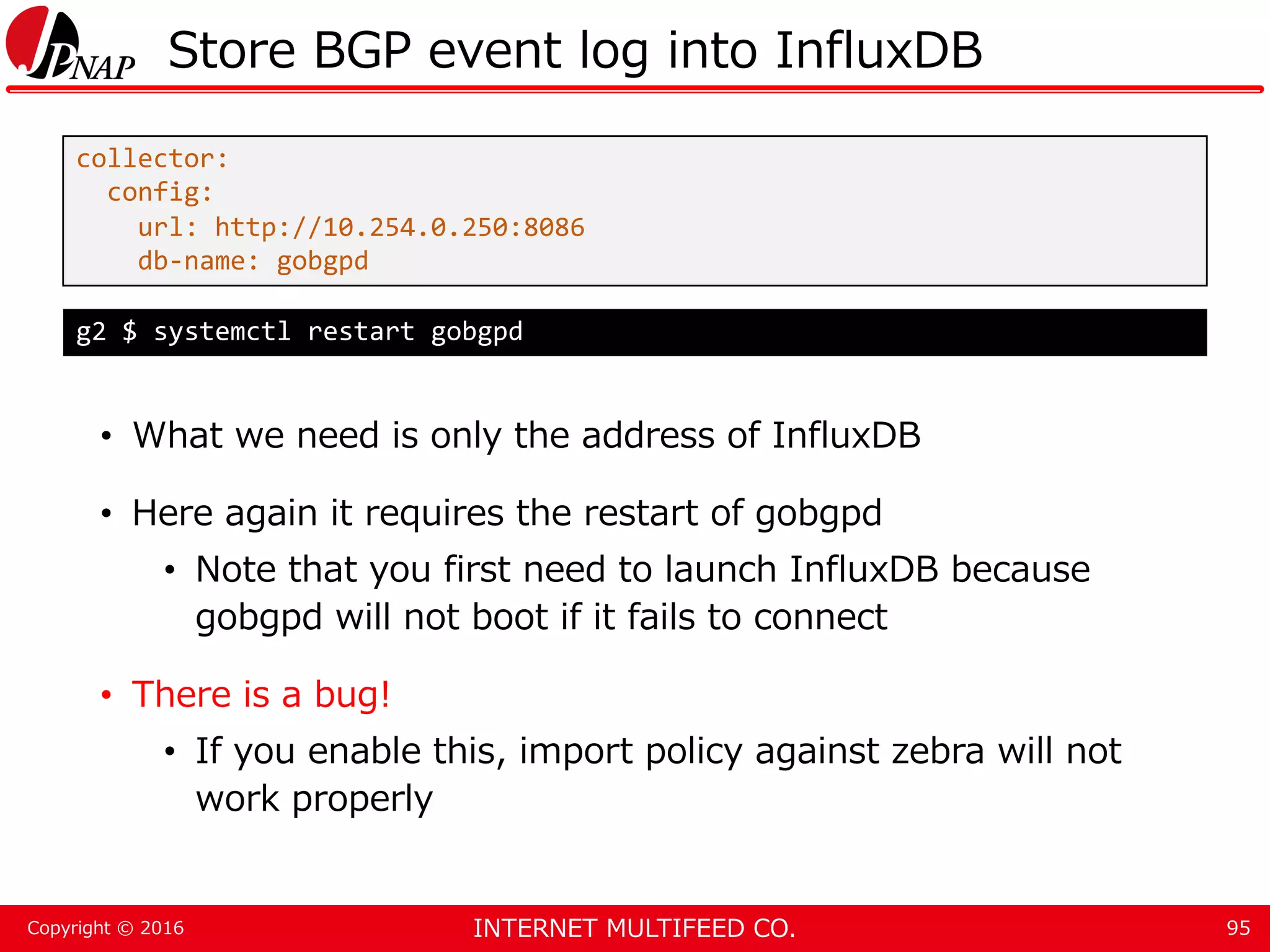 INTERNET MULTIFEED CO.Copyright © 2016 Store BGP event log into InfluxDB • What we need is only the address of InfluxDB • Here again it requires the restart of gobgpd • Note that you first need to launch InfluxDB because gobgpd will not boot if it fails to connect • There is a bug! • If you enable this, import policy against zebra will not work properly 95 collector: config: url: http://10.254.0.250:8086 db-name: gobgpd g2 $ systemctl restart gobgpd 