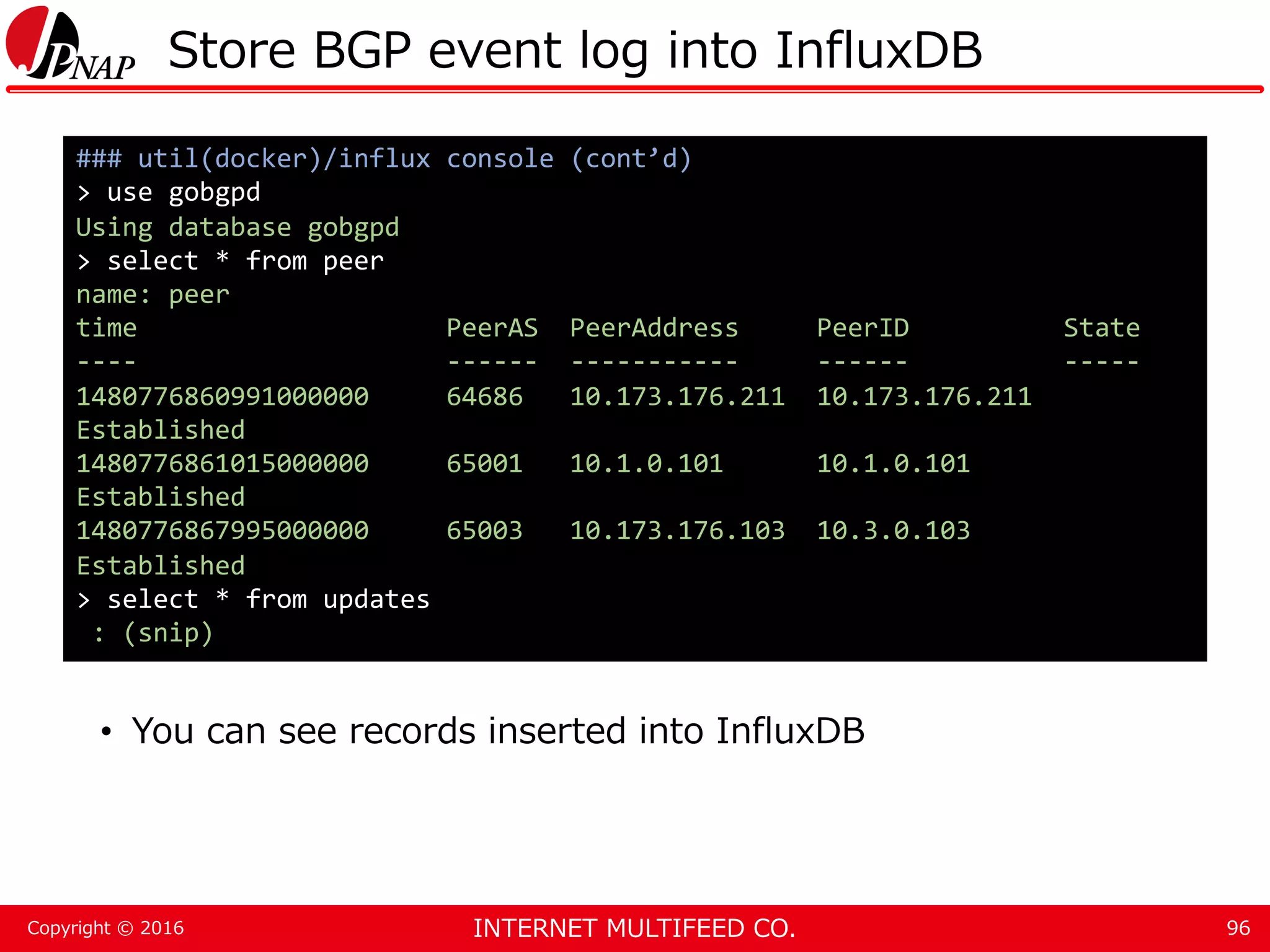 INTERNET MULTIFEED CO.Copyright © 2016 Store BGP event log into InfluxDB • You can see records inserted into InfluxDB 96 ### util(docker)/influx console (cont’d) > use gobgpd Using database gobgpd > select * from peer name: peer time PeerAS PeerAddress PeerID State ---- ------ ----------- ------ ----- 1480776860991000000 64686 10.173.176.211 10.173.176.211 Established 1480776861015000000 65001 10.1.0.101 10.1.0.101 Established 1480776867995000000 65003 10.173.176.103 10.3.0.103 Established > select * from updates : (snip) 