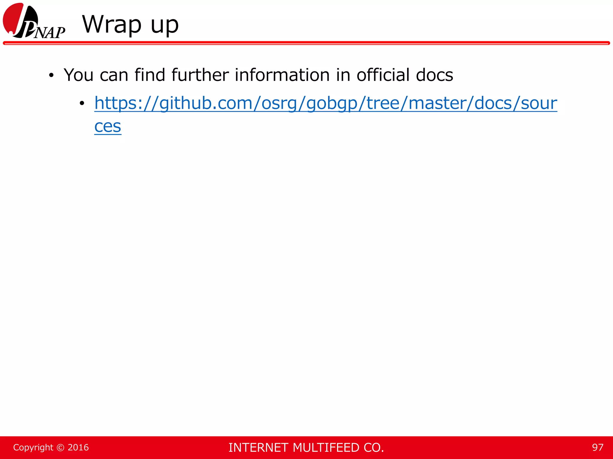 INTERNET MULTIFEED CO.Copyright © 2016 Wrap up • You can find further information in official docs • https://github.com/osrg/gobgp/tree/master/docs/sour ces 97 