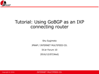INTERNET MULTIFEED CO.Copyright © 2016
Tutorial: Using GoBGP as an IXP
connecting router
Shu Sugimoto
JPNAP / INTERNET MULTIFEED CO.
IX.br Forum 10
2016/12/07(Wed)
 