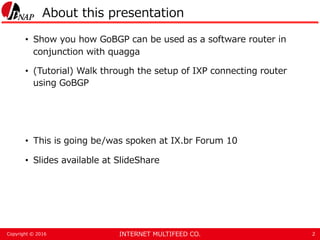 INTERNET MULTIFEED CO.Copyright © 2016
About this presentation
• Show you how GoBGP can be used as a software router in
co...