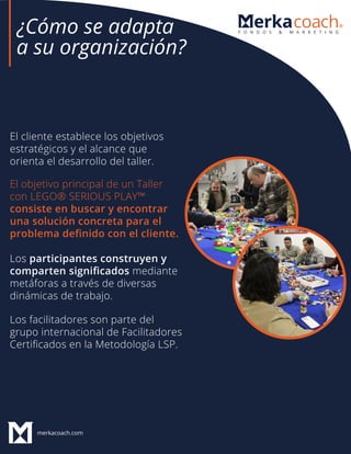 merkacoach.com
El cliente establece los objetivos
estratégicos y el alcance que
orienta el desarrollo del taller.
Los participantes construyen y
comparten signiﬁcados mediante
metáforas a través de diversas
dinámicas de trabajo.
Los facilitadores son parte del
grupo internacional de Facilitadores
Certiﬁcados en la Metodología LSP.
El objetivo principal de un Taller
con LEGO® SERIOUS PLAY™
consiste en buscar y encontrar
una solución concreta para el
problema deﬁnido con el cliente.
¿Cómo se adapta
a su organización?
 
