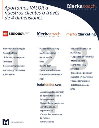 merkacoach.com
Aportamos VALOR a
nuestros clientes a través
de 4 dimensiones
·Planeación estratégica
·Team building
· Solución y manejo de
conﬂictos
·Creación de planes de
marketing y campañas
publicitarias
·Planes de marketing
·Marketing digital
·Social media
·RRSS
·Diseño 360º
·Ejecuciones de marca
·Producción audiovisual
·Apps
·Creación de áreas de
marketing
· Capacitación comercial
·Mentoría para
coordinadores y
gerentes
·Creación de puestos y
sus roles en marketing
y áreas comerciales
·Establecimiento de
KPI’s
·Asesoría en la obtención
de apoyos federales a
fondo perdido
·Desarrollo de proyectos
·Acreditación en
dependencias
·Comprobación de uso
de fondos
·Renovaciones
 