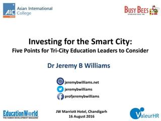 Investing for the Smart City:
Five Points for Tri-City Education Leaders to Consider
JW Marriott Hotel, Chandigarh
16 August 2016
Dr Jeremy B Williams
jeremybwilliams.net
jeremybwilliams
profjeremybwilliams
 
