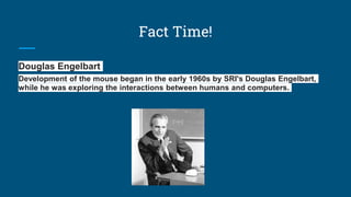 Fact Time!
Douglas Engelbart
Development of the mouse began in the early 1960s by SRI's Douglas Engelbart,
while he was exploring the interactions between humans and computers.
 