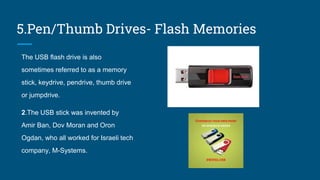 5.Pen/Thumb Drives- Flash Memories
The USB flash drive is also
sometimes referred to as a memory
stick, keydrive, pendrive, thumb drive
or jumpdrive.
2.The USB stick was invented by
Amir Ban, Dov Moran and Oron
Ogdan, who all worked for Israeli tech
company, M-Systems.
 