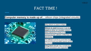 FACT TIME !
Computer memory is made up of….silicon chips (integrated circuits).
1-05-21
Why silicon is used in chips?
Silicon is used because it can be
used as either an insulator (doesn't
allow electricity to flow) or a
semiconductor (allows a little flow of
electricity).
The silicon must be so pure that only
one out of every ten billion atoms can be
an impurity
integrated circuit chip constituting
many transistors and capacitors
 