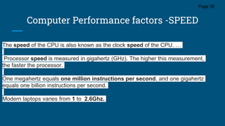 Computer Performance factors -SPEED
Page 28
The speed of the CPU is also known as the clock speed of the CPU. …
Processor speed is measured in gigahertz (GHz). The higher this measurement,
the faster the processor.
One megahertz equals one million instructions per second, and one gigahertz
equals one billion instructions per second.
Modern laptops varies from 1 to 2.6Ghz.
 
