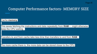 Computer Performance factors- MEMORY SIZE
Page 28
Cache memory
This saves fetching the instructions and data repeatedly from RAM – might otherwise
keep the CPU waiting.
Transfers to and from cache take less time than transfers to and from RAM.
The more cache there is, the more data can be stored closer to the CPU.
 