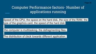 Computer Performance factors- Number of
applications running
Page 28
Speed of the CPU, the space on the hard disk, the size of the RAM, the
type of the graphics card, the speed of the hard disk
the computer is multitasking, the defragmenting files.
The distribution of clock towards different application.
 