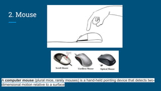 2. Mouse
A computer mouse (plural mice, rarely mouses) is a hand-held pointing device that detects two-
dimensional motion relative to a surface
 