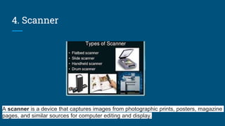 4. Scanner
A scanner is a device that captures images from photographic prints, posters, magazine
pages, and similar sources for computer editing and display.
 