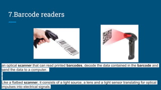 7.Barcode readers
an optical scanner that can read printed barcodes, decode the data contained in the barcode and
send the data to a computer.
Like a flatbed scanner, it consists of a light source, a lens and a light sensor translating for optical
impulses into electrical signals.
 
