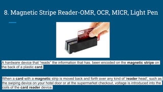 8. Magnetic Stripe Reader-OMR, OCR, MICR, Light Pen
When a card with a magnetic strip is moved back and forth over any kind of 'reader head', such as
the swiping device on your hotel door or at the supermarket checkout, voltage is introduced into the
coils of the card reader device.
A hardware device that “reads” the information that has. been encoded on the magnetic stripe on
the back of a plastic card.
 