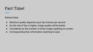Fact Time!
Refresh Rate-
● Monitors quality depends upon fps-frames per second
● As the rate of fps is higher, image quality will be better.
● Considered as the number of times image updating on screen
● Corresponding that, information reaching to eyes
 