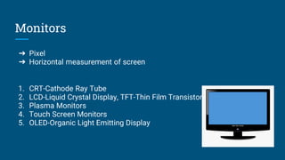 Monitors
➔ Pixel
➔ Horizontal measurement of screen
1. CRT-Cathode Ray Tube
2. LCD-Liquid Crystal Display, TFT-Thin Film Transistor
3. Plasma Monitors
4. Touch Screen Monitors
5. OLED-Organic Light Emitting Display
 