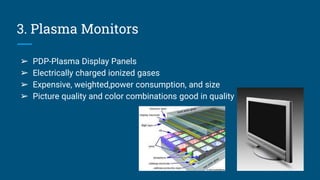 3. Plasma Monitors
➢ PDP-Plasma Display Panels
➢ Electrically charged ionized gases
➢ Expensive, weighted,power consumption, and size
➢ Picture quality and color combinations good in quality
 