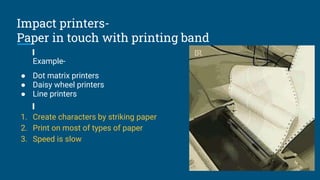 Impact printers-
Paper in touch with printing band
Example-
● Dot matrix printers
● Daisy wheel printers
● Line printers
1. Create characters by striking paper
2. Print on most of types of paper
3. Speed is slow
 