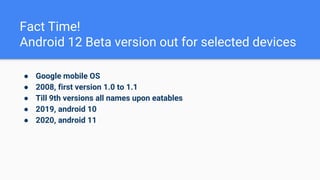 Fact Time!
Android 12 Beta version out for selected devices
● Google mobile OS
● 2008, first version 1.0 to 1.1
● Till 9th versions all names upon eatables
● 2019, android 10
● 2020, android 11
 