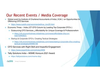 Our Recent Events / Media Coverage
 Global event by Institute of Chartered Accountants of India ( ICAI ) on Opportunities for
Offshoring CFO Services
 https://www.icaisfo.org/caconnectwithna_nov20.html
 Economic Times – India ( ET CFO Column by Leading Top Corporate CFO’s )
 Outsourcing CFO Services – Affordability for Unique Coverage & Professionalism
 https://cfo.economictimes.indiatimes.com/news/affordable-cfos-on-
rise/72940823
 Startup & Corporate CFO’s: Creating Tactical Strategies
 https://cfo.economictimes.indiatimes.com/news/startup-corporate-cfos-creating-
tactical-strategies/84880156
 CFO Services with Right Skill and Impactful Engagement
 https://www.expertmile.com/articles/4856
 Tally Solutions India – MSME Honours 2021 Award
 https://tallysolutions.com/msme-day/
© Private & Confidential 13
 