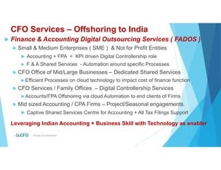 CFO Services – Offshoring to India
 Finance & Accounting Digital Outsourcing Services ( FADOS )
 Small & Medium Enterprises ( SME ) & Not for Profit Entities
 Accounting + FPA = KPI driven Digital Controllership role
 F & A Shared Services - Automation around specific Processes
 CFO Office of Mid/Large Businesses – Dedicated Shared Services
Efficient Processes on cloud technology to impact cost of finance function
 CFO Services / Family Offices – Digital Controllership Services
Accounts/FPA Offshoring via cloud Automation to end clients of Firms
 Mid sized Accounting / CPA Firms – Project/Seasonal engagements
 Captive Shared Services Centre for Accounting + All Tax Filings Support
© Private & Confidential 2
Leveraging Indian Accounting + Business Skill with Technology as enabler
 