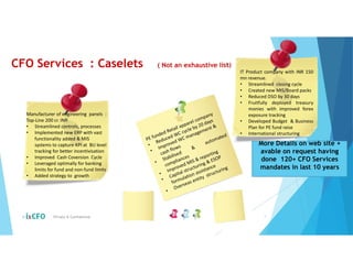 CFO Services : Caselets ( Not an exhaustive list)
© Private & Confidential 7
Manufacturer of engineering panels :
Top-Line 200 cr. INR
• Streamlined controls, processes
• Implemented new ERP with vast
functionality added & MIS
systems to capture KPI at BU level
tracking for better incentivisation
• Improved Cash Coversion Cycle
• Leveraged optimally for banking
limits for fund and non-fund limits
• Added strategy to growth
IT Product company with INR 150
mn revenue.
• Streamlined closing cycle
• Created new MIS/Board packs
• Reduced DSO by 30 days
• Fruitfully deployed treasury
monies with improved forex
exposure tracking
• Developed Budget & Business
Plan for PE fund raise
• International structuring
More Details on web site +
avable on request having
done 120+ CFO Services
mandates in last 10 years
 
