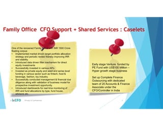 Family Office CFO Support + Shared Services : Caselets
© Private & Confidential 8
One of the renowned Family Office with INR 1500 Crore
floating corpus:
• Implemented market driven target portfolio allocation
strategy and periodic review thereby improving IRR
and stability.
• Introduced data driven filter mechanism for direct
equity investments
• Successfully invested in various AIFs
• Invested as private equity and seed and series level
funding in various sector such as fintech, food &
beverage, fashion, toy industry.
• Successfully conducted management & financial due
diligence along with validation of business model for
prospective investment opportunity.
• Introduced dashboards for real time monitoring of
IRR and fund allocations by type, fund house,
advisors etc.
Early stage Venture funded by
PE Fund with US$100 Million –
Hyper growth stage business
Set up Complete Finance
Outsourcing with dedicated
team of 20 Accounts & Finance
Associate under the
CFO/Controller in India
 
