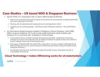 Case Studies – US based NGO & Singapore Business
 Not for Profit U.S. Corporation with a Liaison Office located at Mumbai
 End to end accounting and Finance support to the group with all processes revamped seamlessly
with direct reporting to US Office
 Working with all stakeholders & meeting Service Level Agreement ( SLA )
 Updating the accounting package- Intuit Quick books Enterprise Solutions – Non-profit Edition
18.0
 An International digital business situated in Singapore ( Parent Company ) with US$5
Million revenue funded by VC Funds to help small merchants create modular web
presence for e-commerce with subsidiary in India & Dubai
 Accounting for all the 3 entities including processing of payments, updating the accounting
package for revenue and expenses with all orderly processes for proper checks and controls to
ensure integrity of accounts at transactional level
 Submission of Monthly MIS with detail FPA on descriptive business analysis to Management &
Board Docket with Fund for cross functional monthly business review ( Using Intuit Quick books
Enterprise Solutions )
 Coordinating with Parent for Audit/Tax Compliance/Transfer Pricing / Secretarial function &
Consolidation of Accounts
© Private & Confidential 9
Cloud Technology + Indian Offshoring works for all stakeholders
 