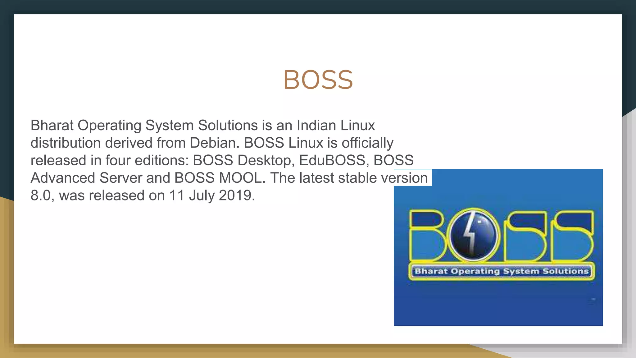 BOSS
Bharat Operating System Solutions is an Indian Linux
distribution derived from Debian. BOSS Linux is officially
released in four editions: BOSS Desktop, EduBOSS, BOSS
Advanced Server and BOSS MOOL. The latest stable version
8.0, was released on 11 July 2019.
 