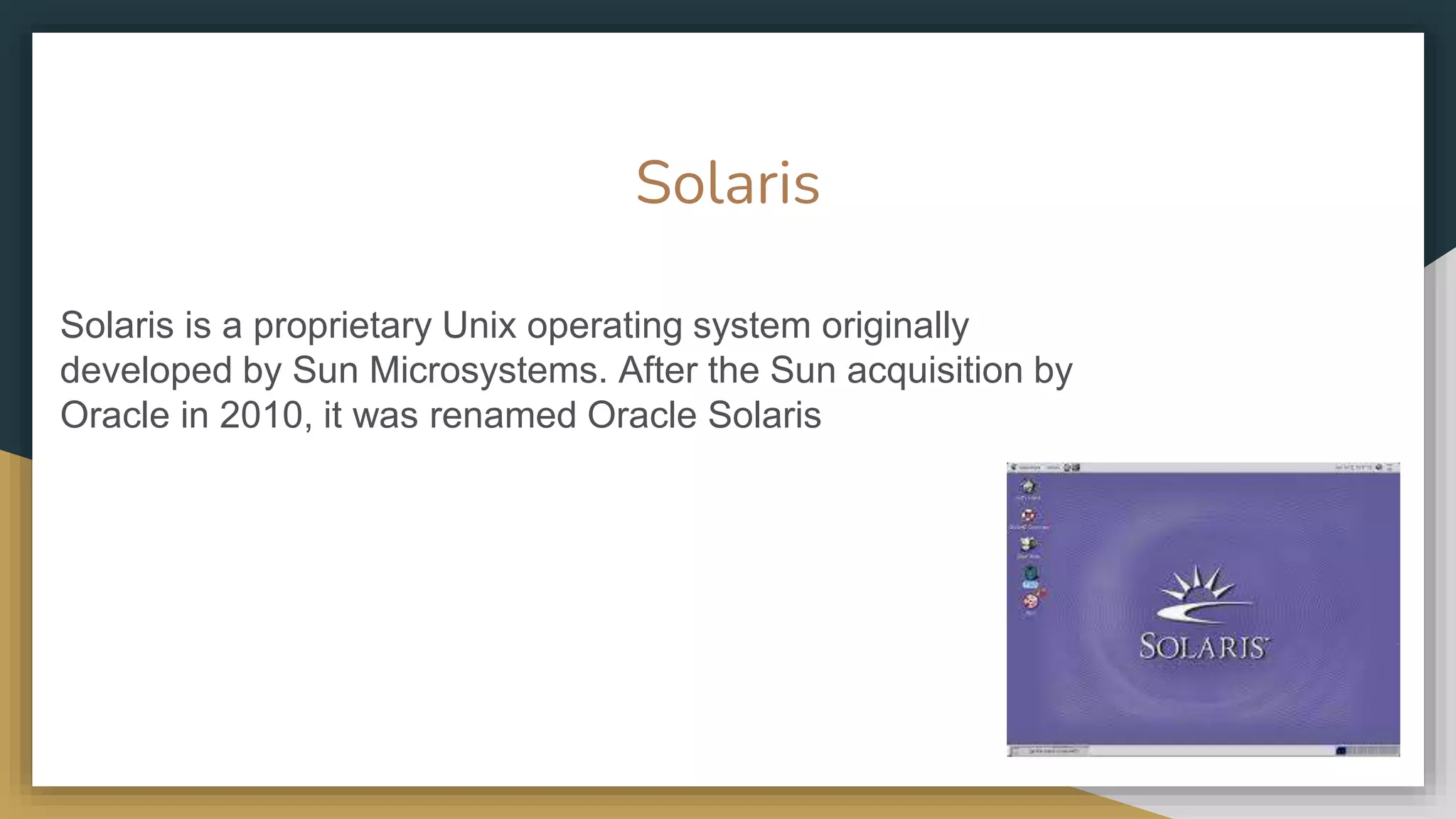 Solaris
Solaris is a proprietary Unix operating system originally
developed by Sun Microsystems. After the Sun acquisition by
Oracle in 2010, it was renamed Oracle Solaris
 