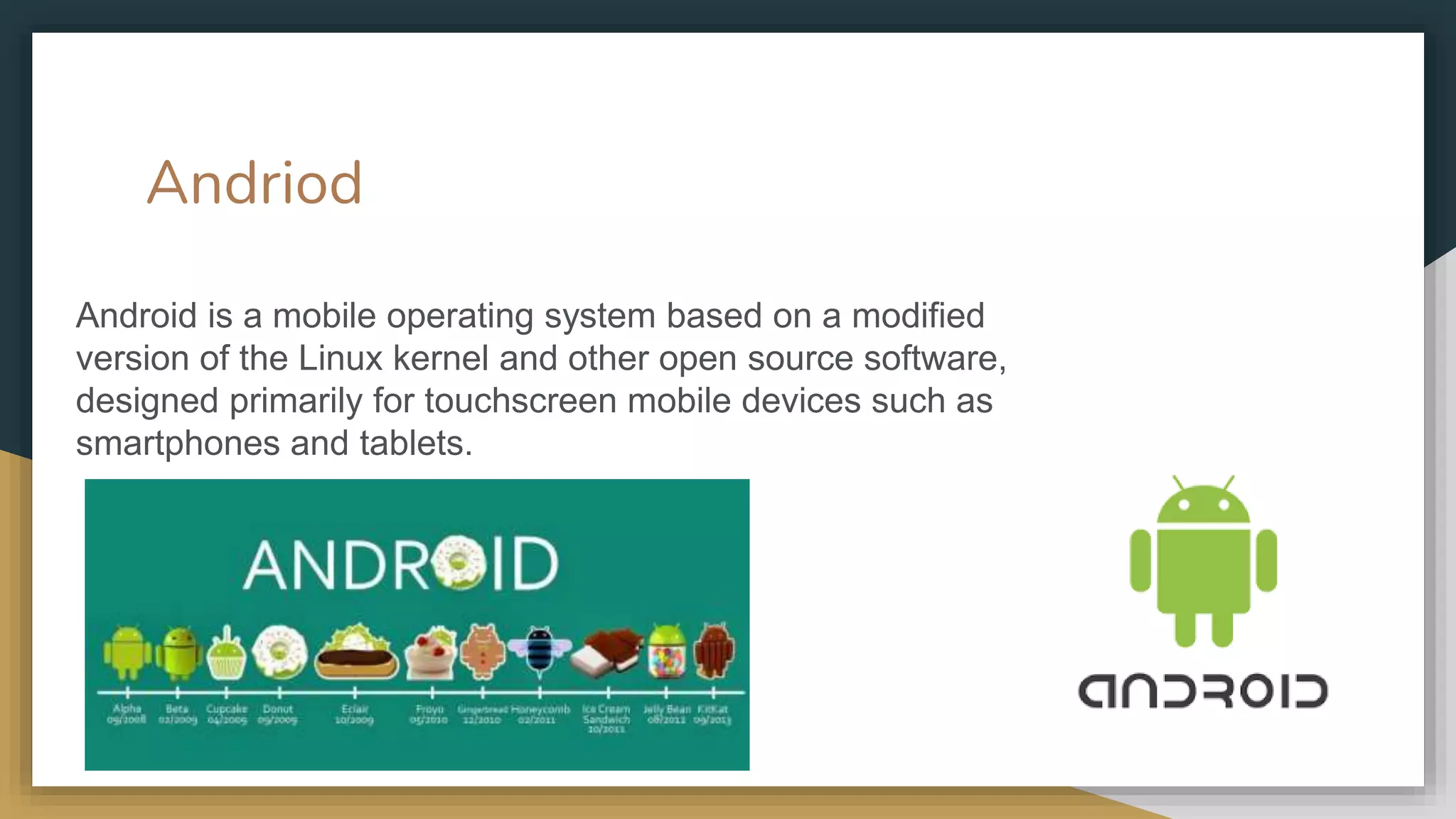 Andriod
Android is a mobile operating system based on a modified
version of the Linux kernel and other open source software,
designed primarily for touchscreen mobile devices such as
smartphones and tablets.
 