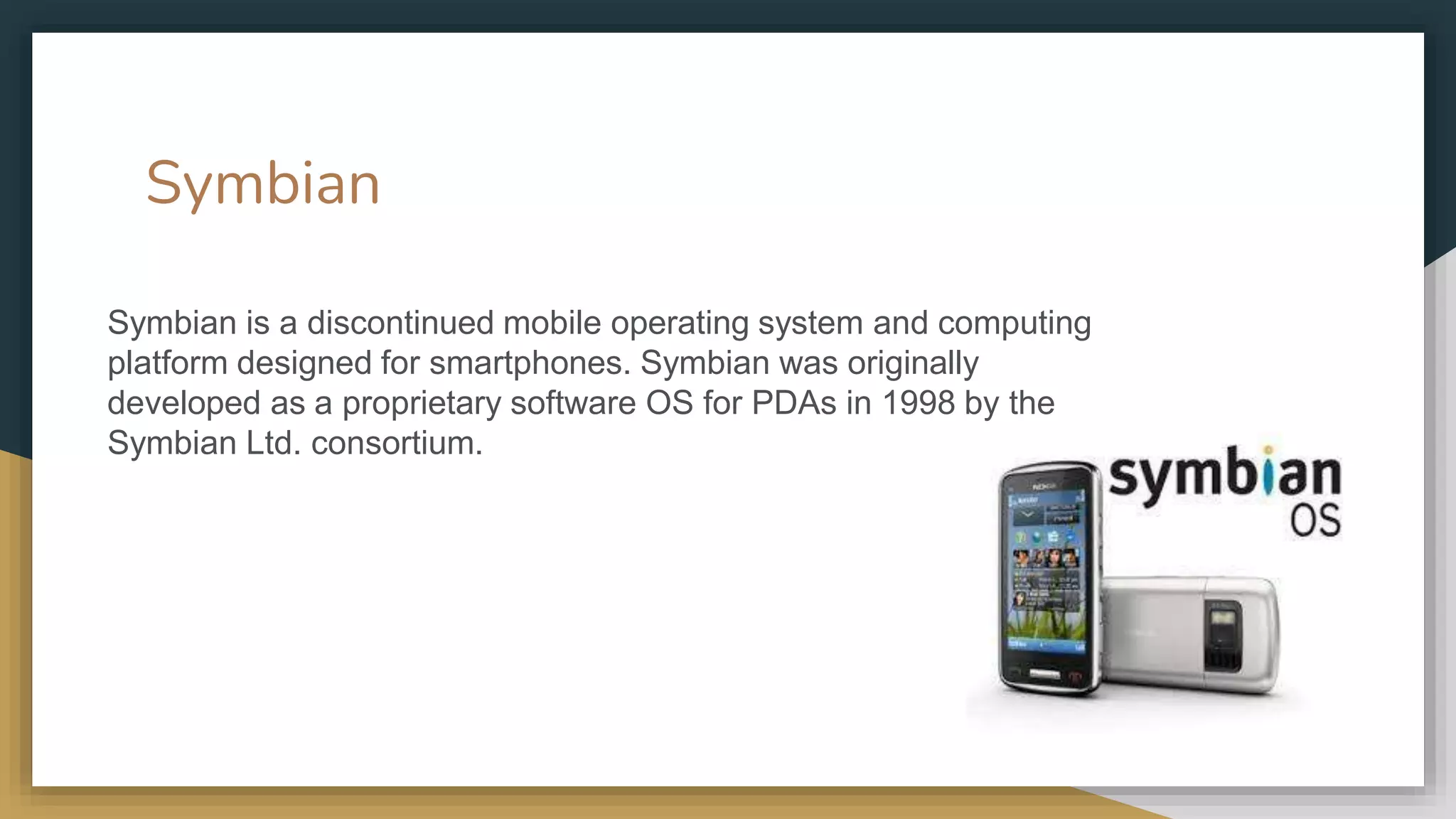 Symbian
Symbian is a discontinued mobile operating system and computing
platform designed for smartphones. Symbian was originally
developed as a proprietary software OS for PDAs in 1998 by the
Symbian Ltd. consortium.
 
