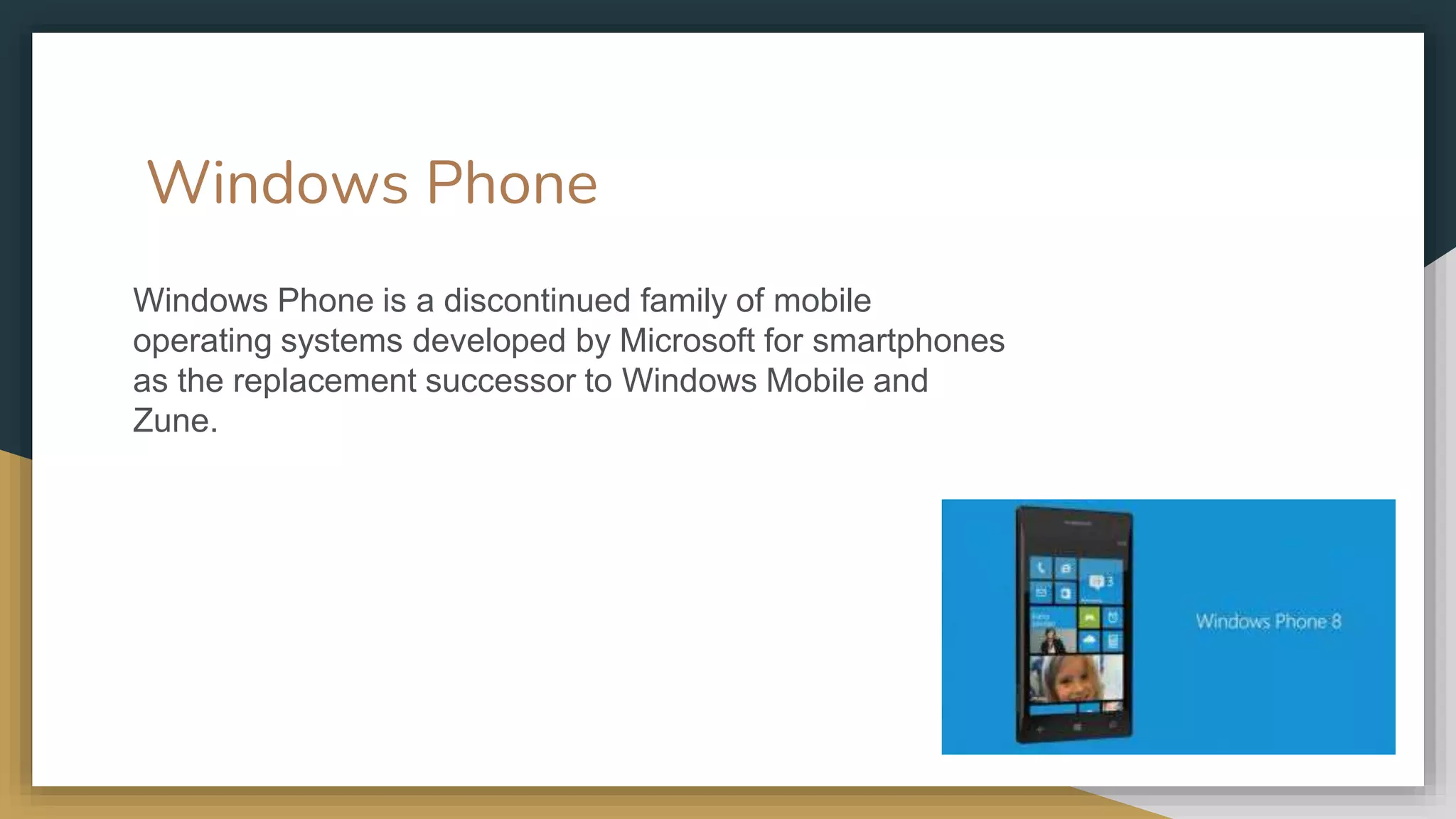 Windows Phone
Windows Phone is a discontinued family of mobile
operating systems developed by Microsoft for smartphones
as the replacement successor to Windows Mobile and
Zune.
 