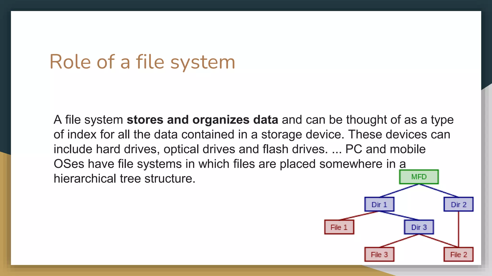 Role of a file system
A file system stores and organizes data and can be thought of as a type
of index for all the data contained in a storage device. These devices can
include hard drives, optical drives and flash drives. ... PC and mobile
OSes have file systems in which files are placed somewhere in a
hierarchical tree structure.
 