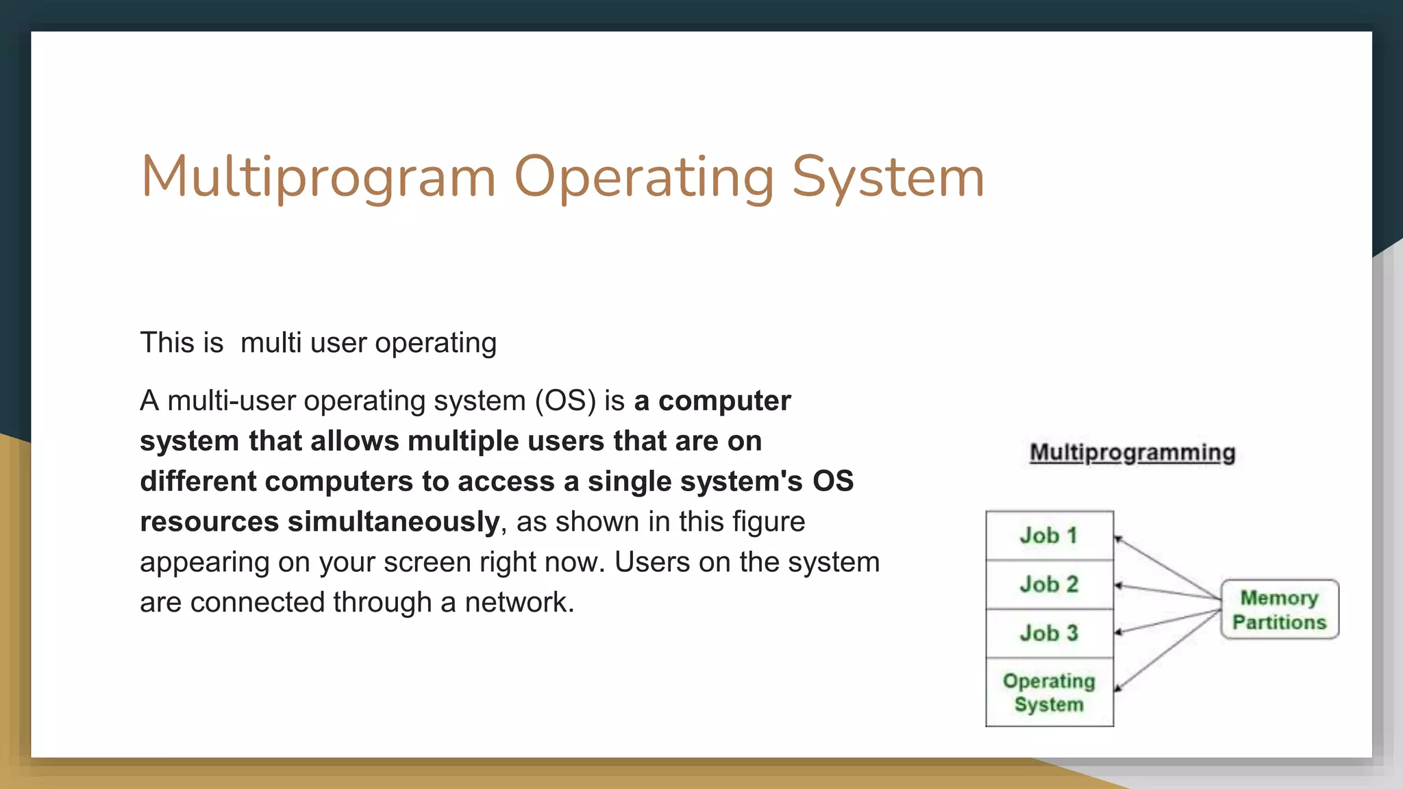 Multiprogram Operating System
This is multi user operating
A multi-user operating system (OS) is a computer
system that allows multiple users that are on
different computers to access a single system's OS
resources simultaneously, as shown in this figure
appearing on your screen right now. Users on the system
are connected through a network.
 