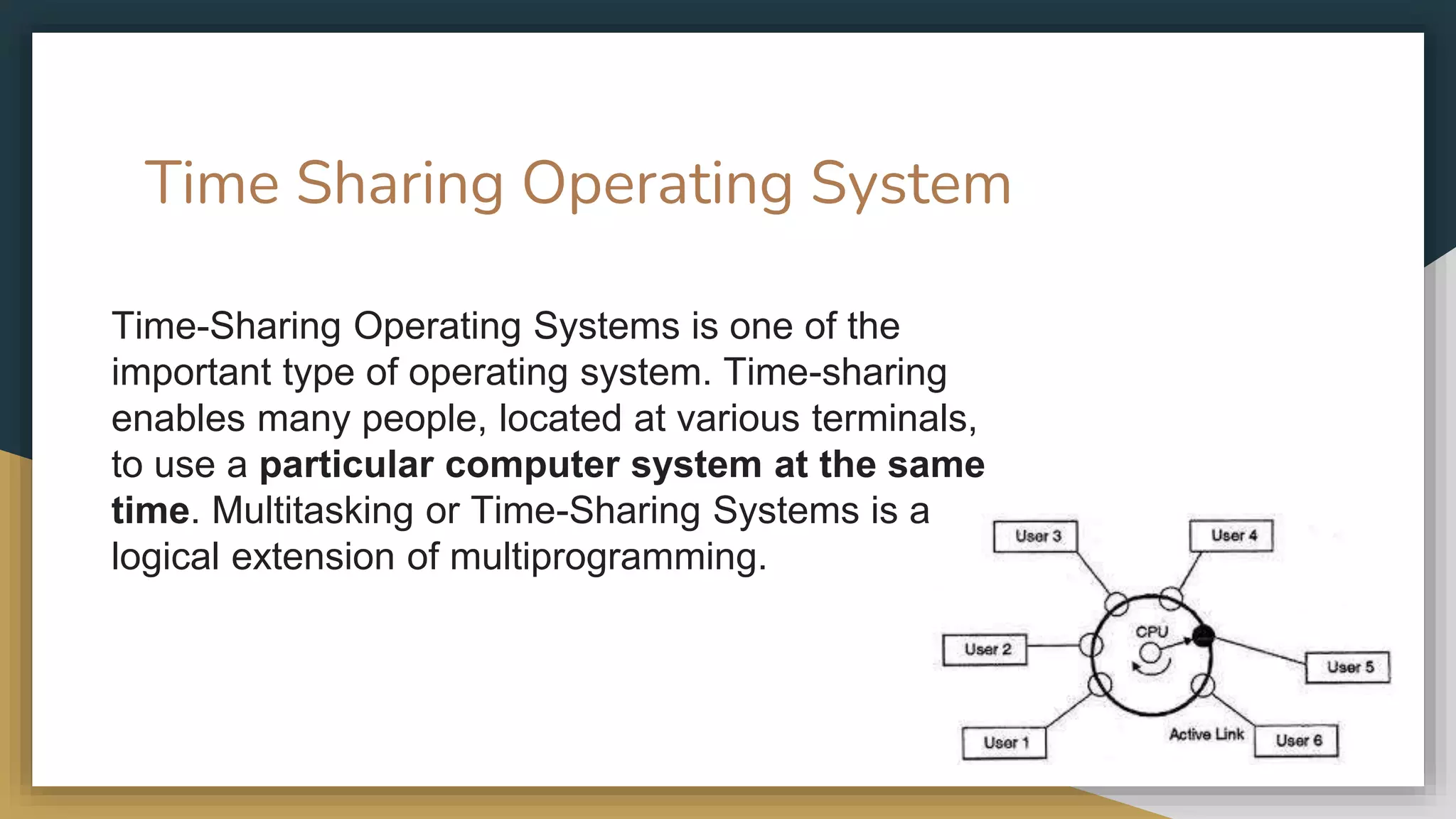 Time Sharing Operating System
Time-Sharing Operating Systems is one of the
important type of operating system. Time-sharing
enables many people, located at various terminals,
to use a particular computer system at the same
time. Multitasking or Time-Sharing Systems is a
logical extension of multiprogramming.
 