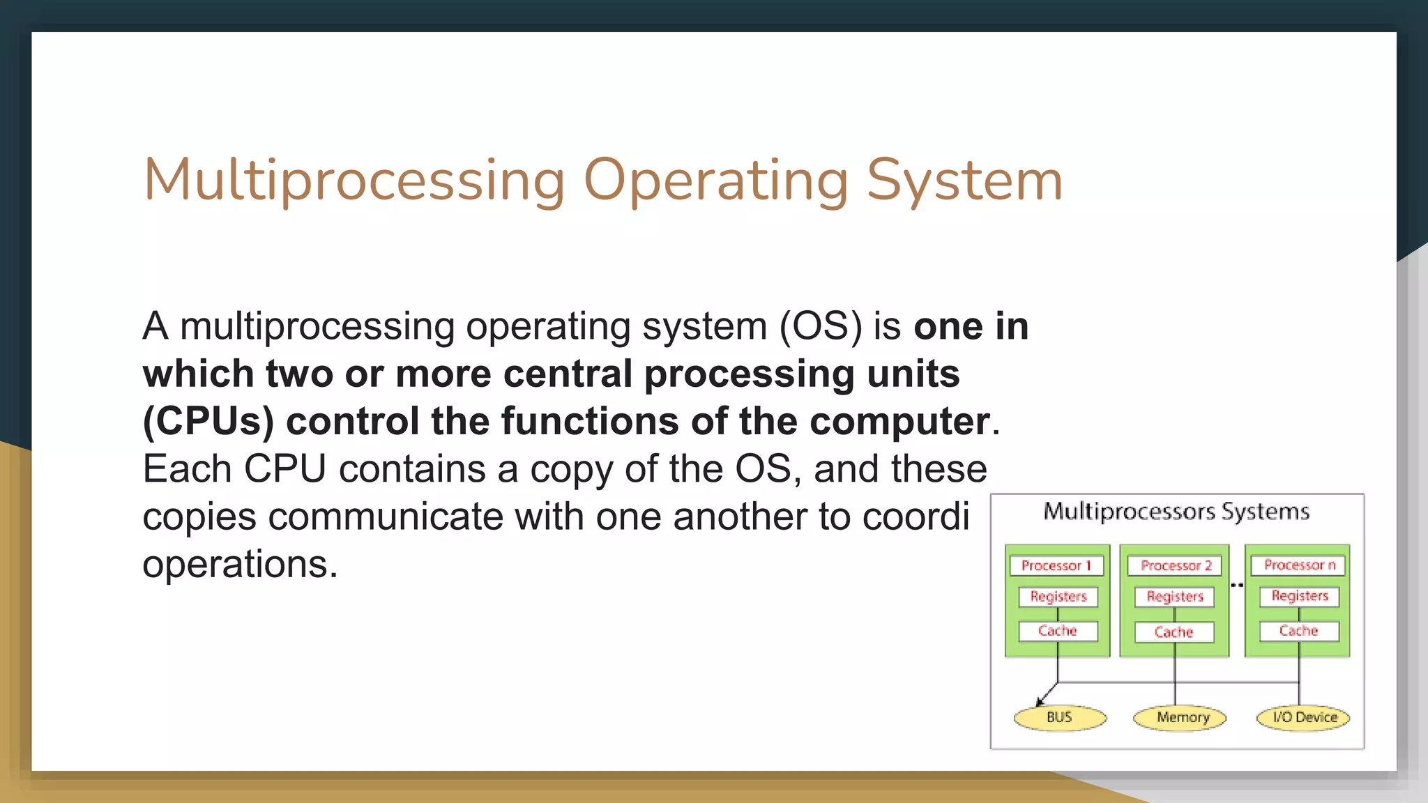 Multiprocessing Operating System
A multiprocessing operating system (OS) is one in
which two or more central processing units
(CPUs) control the functions of the computer.
Each CPU contains a copy of the OS, and these
copies communicate with one another to coordinate
operations.
 