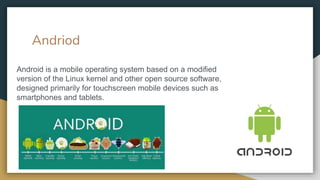 Andriod
Android is a mobile operating system based on a modified
version of the Linux kernel and other open source software,
designed primarily for touchscreen mobile devices such as
smartphones and tablets.
 