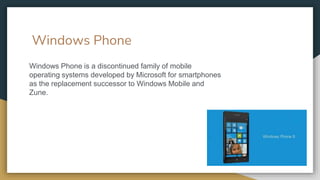 Windows Phone
Windows Phone is a discontinued family of mobile
operating systems developed by Microsoft for smartphones
as the replacement successor to Windows Mobile and
Zune.
 