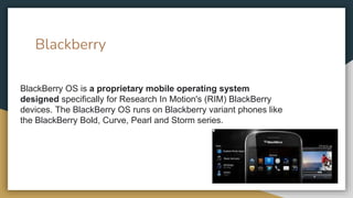 Blackberry
BlackBerry OS is a proprietary mobile operating system
designed specifically for Research In Motion's (RIM) BlackBerry
devices. The BlackBerry OS runs on Blackberry variant phones like
the BlackBerry Bold, Curve, Pearl and Storm series.
 