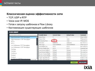 IxChariot тесты
Классическая оценка эффективности сети
• TCP, UDP и RTP
• Voice over IP, MOS
• Готов к запуску шаблонов в Flow Library
• Кастомизация существующих шаблонов
 