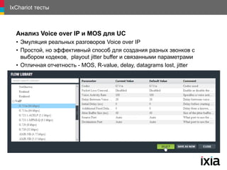 IxChariot тесты
Анализ Voice over IP и MOS для UC
• Эмуляция реальных разговоров Voice over IP
• Простой, но эффективный способ для создания разных звонков с
выбором кодеков, playout jitter buffer и связанными параметрами
• Отличная отчетность - MOS, R-value, delay, datagrams lost, jitter
 