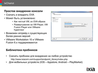 IxChariot
Простое внедрение консоли
• Скачать и внедрить OVA
• Может быть установлено:
• Как чистый VM, из OVA образа
• Развертывание на VM Player, VM
Fusion Player или VMware
hypervisor
• Возможен апгрейд с существующих
более ранних версий
• VMware Workstation 10 и VMware
Fusion 6.x поддерживаются
Библиотека пробников
• Скачать пробники для внедрения на любое устройство
http://www.ixiacom.com/support/endpoint_library/index.php
• Для мобильных устройств (IOS – Appstore; Android – PlayMarket)
 