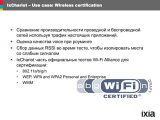 IxChariot – Use case: Wireless certification
 Сравнение производительности проводной и беспроводной
сетей используя трафик настоящих приложений.
 Оценка качества voice при роуминге
 Сбор данных RSSI во время теста, чтобы изолировать места
со слабым сигналом
 IxChariot часть официальных тестов Wi-Fi Alliance для
сертификации:
• 802.11a/b/g/n
• WEP, WPA and WPA2 Personal and Enterprise
• WMM
 