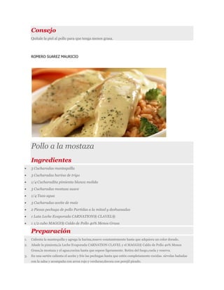 Consejo
Quítale la piel al pollo para que tenga menos grasa.
ROMERO SUAREZ MAURICIO
Pollo a la mostaza
Ingredientes
 3 Cucharadas mantequilla
 3 Cucharadas harina de trigo
 1/4 Cucharadita pimienta blanca molida
 3 Cucharadas mostaza suave
 1/4 Taza agua
 3 Cucharadas aceite de maíz
 2 Piezas pechuga de pollo Partidas a la mitad y deshuesadas
 1 Lata Leche Evaporada CARNATION® CLAVEL®
 1 1/2 cubo MAGGI® Caldo de Pollo 40% Menos Grasa
Preparación
1. Calienta la mantequilla y agrega la harina,mueve constantemente hasta que adquiera un color dorado.
2. Añade la pimienta,la Leche Evaporada CARNATION CLAVEL y el MAGGI® Caldo de Pollo 40% Menos
Grasa,la mostaza y el agua;cocina hasta que espese ligeramente. Retira del fuego,cuela y reserva.
3. En una sartén calienta el aceite y fríe las pechugas hasta que estén completamente cocidas. sirvelas bañadas
con la salsa y acompaña con arroz rojo y verduras;decora con perejil picado.
 