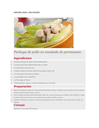 MONTAÑO LARIOS JOSE EDUARDO
Pechuga de pollo en ensalada de parmesano
Ingredientes
 4 Piezas pechuga de pollo sin piel deshuesadas
 2 Cucharadas Jugo MAGGI Reducido en Sodio
 2 Cucharadas aceite de maíz
 1 Dadito Daditos de Sazón MAGGI Sazonador Sabor Ajo
 1/2 Taza queso Parmesano rallado
 1 Lata Media Crema NESTLÉ
 1/4 Taza jugo de limón
 1 Pieza lechuga orejona, lavada, desinfectada y escurrida
Preparación
1. Baña las pechugas de pollo con el Jugo MAGGI Reducido en Sodio y sofríelas en una sartén con aceite caliente
hasta que estén cocidas. Retira y reserva.
2. Licua el Dadito de Sazón MAGGI Sazonador sabor Ajo, el queso Parmesano, la Media Crema NESTLÉ y el jugo
de limón. Calienta esta salsa en una sartén hasta que hierva. Retira y reserva.
3. Extiende la lechuga en un plato y acomoda las pechugas encima. Por último, vierte la salsa sobre el pollo y la
lechuga.
Consejo
Espolvorea con queso Parmesano
 