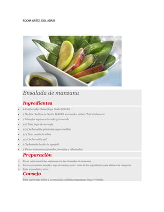 ROCHA ORTIZ JOEL ADAIR
Ensalada de manzana
Ingredientes
 6 Cucharadas Salsa Soya Sushi MAGGI
 1 Dadito Daditos de Sazón MAGGI sazonador sabor Chile Habanero
 2 Manojos espinaca lavada y troceada
 1/2 Taza jugo de naranja
 1/2 Cucharadita pimienta negra molida
 1/4 Taza aceite de oliva
 1/2 Cucharadita sal
 1 Cucharada Aceite de ajonjoli
 2 Piezas manzanas grandes, lavadas y rebanadas
Preparación
1. En un tazón mezcla las espinacas con las rebanadas de manzana.
2. En otro recipiente mezcla el jugo de naranja con el resto de los ingredientes para elaborar la vinagreta.
3. Baña la ensalada y sirve.
Consejo
Para darle más color a la ensalada combina manzanas rojas y verdes.
 