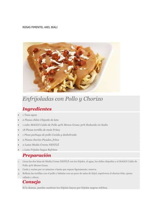 ROSAS PIMENTEL AXEL BIALI
Enfrijoladas con Pollo y Chorizo
Ingredientes
 1 Taza agua
 2 Piezas chiles Chipotle de lata
 1 cubo MAGGI Caldo de Pollo 40% Menos Grasa 30% Reducido en Sodio
 18 Piezas tortilla de maíz Fritas
 1 Pieza pechuga de pollo Cocida y deshebrada
 2 Piezas chorizo Picados, fritos
 2 Latas Media Crema NESTLÉ
 1 Lata Frijoles bayos Refritos
Preparación
1. Licua las dos latas de Media Crema NESTLÉ con los frijoles, el agua, los chiles chipotles y el MAGGI Caldo de
Pollo 40% Menos Grasa.
2. Cuela y cocina por 10 minutos o hasta que espese ligeramente; reserva.
3. Rellena las tortillas con el pollo y báñalas con un poco de salsa de fríjol; espolverea el chorizo frito, queso
rallado y ofrece.
Consejo
Si lo deseas, puedes sustituir los frijoles bayos por frijoles negros refritos.
 