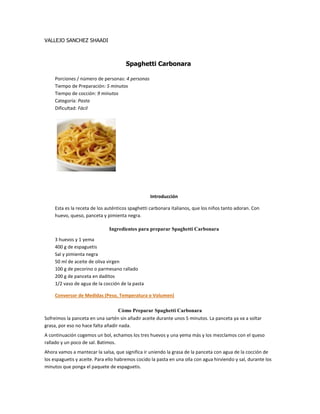 VALLEJO SANCHEZ SHAADI
Spaghetti Carbonara
Porciones / número de personas: 4 personas
Tiempo de Preparación: 5 minutos
Tiempo de cocción: 9 minutos
Categoría: Pasta
Dificultad: Fácil
Introducción
Esta es la receta de los auténticos spaghetti carbonara italianos, que los niños tanto adoran. Con
huevo, queso, panceta y pimienta negra.
Ingredientes para preparar Spaghetti Carbonara
3 huevos y 1 yema
400 g de espaguetis
Sal y pimienta negra
50 ml de aceite de oliva virgen
100 g de pecorino o parmesano rallado
200 g de panceta en daditos
1/2 vaso de agua de la cocción de la pasta
Conversor de Medidas (Peso, Temperatura o Volumen)
Cómo Preparar Spaghetti Carbonara
Sofreímos la panceta en una sartén sin añadir aceite durante unos 5 minutos. La panceta ya va a soltar
grasa, por eso no hace falta añadir nada.
A continuación cogemos un bol, echamos los tres huevos y una yema más y los mezclamos con el queso
rallado y un poco de sal. Batimos.
Ahora vamos a mantecar la salsa, que significa ir uniendo la grasa de la panceta con agua de la cocción de
los espaguetis y aceite. Para ello habremos cocido la pasta en una olla con agua hirviendo y sal, durante los
minutos que ponga el paquete de espaguetis.
 
