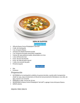 SOPA DE ELOTITOS
Ingredientes
 190 g de Queso Crema Philadelphia® de Kraft®
 2 cdas. de mantequilla
 1 tza. de queso Oaxaca
 1/4 pieza de cebolla finamente picada
 1 tza. de granos de elotes precocidos congelados
 3 piezas de rajas poblanos asados, desvenados y en tiras
 1 cda. de fécula de maíz
 4 tzas. de pure de jitomate
 8 tzas. de caldo de pollo natural
 1 cdita. de consomé de pollo
 Pimienta al gusto
Utensilios
 Olla
 Cucharon
Preparación
 ACITRONAR en la mantequilla la cebolla y los granos de elote, cuando estén transparentes
añadir las rajas, elpure de jitomate y la fécula de maíz previamente hidratada en una cdita. de
agua, Sazonar con consomé.
 AGREGAR el caldo, cocinar por 10 min.
 INCORPORAR el Queso Crema Philadelphia® de Kraft® y agregar trozos del queso Oaxaca.
 SERVIR caliente.
ESQUIVEL PEREZ JOSELYN
 